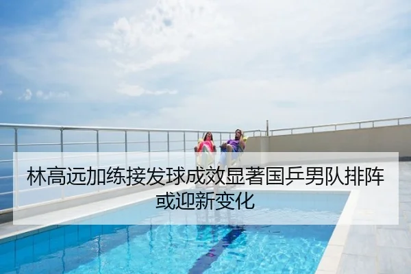 林高远加练接发球成效显著国乒男队排阵或迎新变化