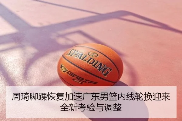 周琦脚踝恢复加速广东男篮内线轮换迎来全新考验与调整