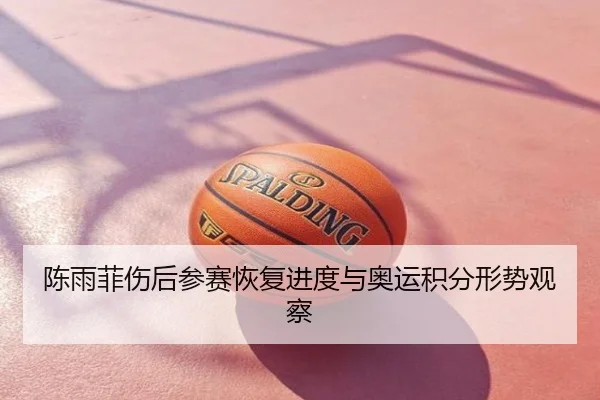 陈雨菲伤后参赛恢复进度与奥运积分形势观察